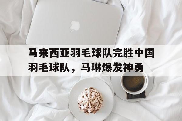 关于马来西亚羽毛球队完胜中国羽毛球队，马琳爆发神勇的信息